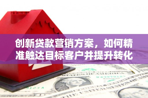 邢台创新贷款营销方案，如何精准触达目标客户并提升转化率