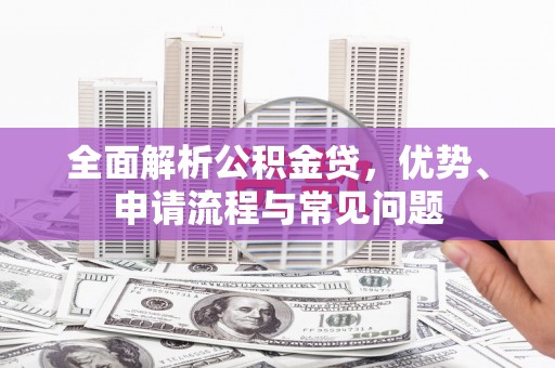 邢台全面解析公积金贷，优势、申请流程与常见问题
