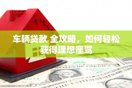 邢台车辆贷款 全攻略，如何轻松获得理想座驾
