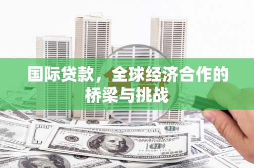 邢台国际贷款，全球经济合作的桥梁与挑战