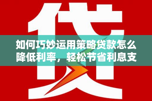 邢台如何巧妙运用策略贷款怎么降低利率，轻松节省利息支出