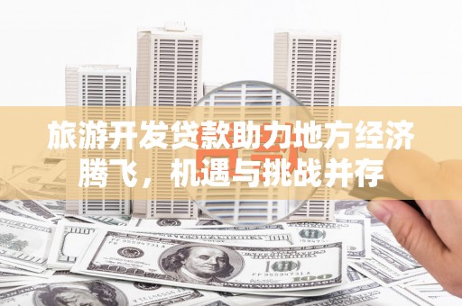 邢台旅游开发贷款助力地方经济腾飞，机遇与挑战并存