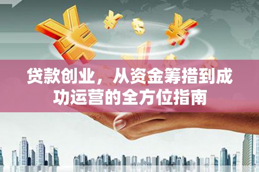 邢台贷款创业，从资金筹措到成功运营的全方位指南