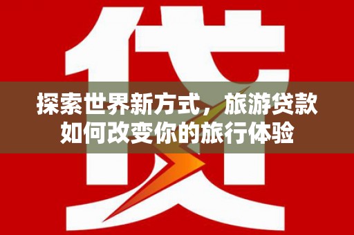 邢台探索世界新方式，旅游贷款如何改变你的旅行体验