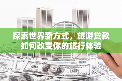 邢台探索世界新方式，旅游贷款如何改变你的旅行体验