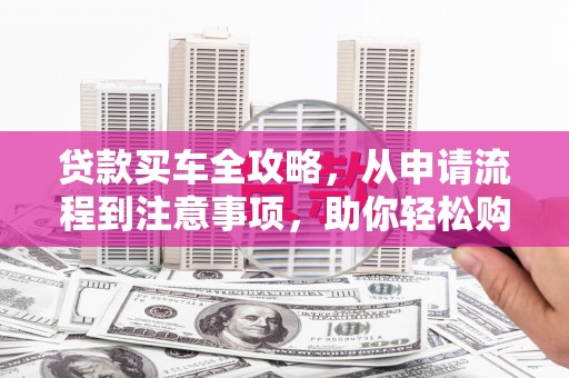 邢台贷款买车全攻略，从申请流程到注意事项，助你轻松购车